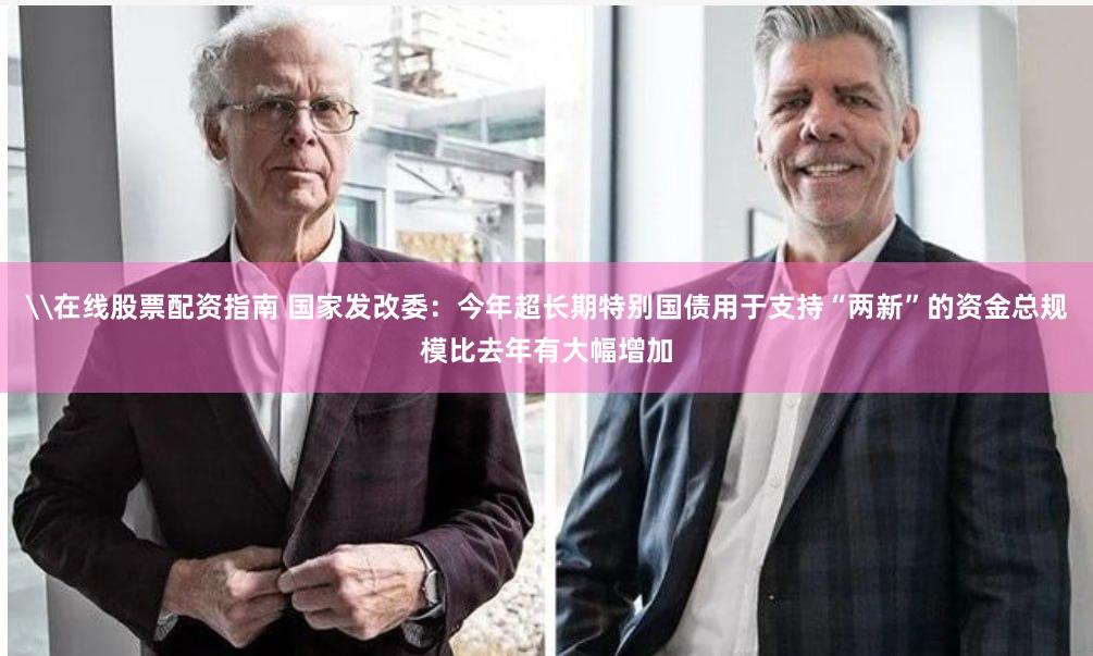 \在线股票配资指南 国家发改委：今年超长期特别国债用于支持“两新”的资金总规模比去年有大幅增加